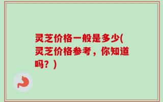 灵芝价格一般是多少(灵芝价格参考，你知道吗？)