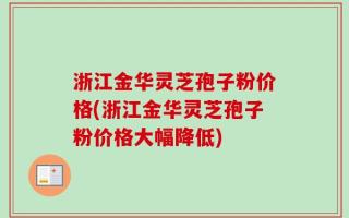 浙江金华灵芝孢子粉价格(浙江金华灵芝孢子粉价格大幅降低)