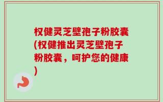 权健灵芝壁孢子粉胶囊(权健推出灵芝壁孢子粉胶囊，呵护您的健康)