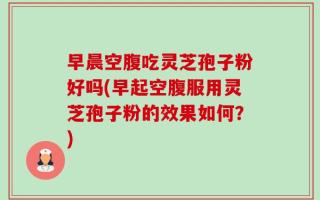 早晨空腹吃灵芝孢子粉好吗(早起空腹服用灵芝孢子粉的效果如何？)