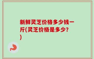 新鲜灵芝价格多少钱一斤(灵芝价格是多少？)