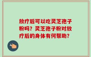 放疗后可以吃灵芝孢子粉吗？灵芝孢子粉对放疗后的身体有何帮助？