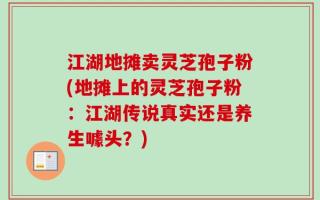 江湖地摊卖灵芝孢子粉(地摊上的灵芝孢子粉：江湖传说真实还是养生噱头？)