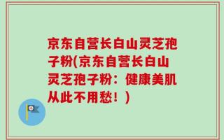 京东自营长白山灵芝孢子粉(京东自营长白山灵芝孢子粉：健康美肌从此不用愁！)