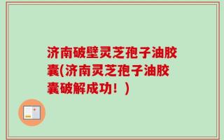 济南破壁灵芝孢子油胶囊(济南灵芝孢子油胶囊破解成功！)
