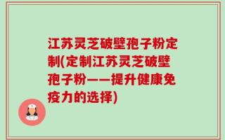 江苏灵芝破壁孢子粉定制(定制江苏灵芝破壁孢子粉——提升健康免疫力的选择)