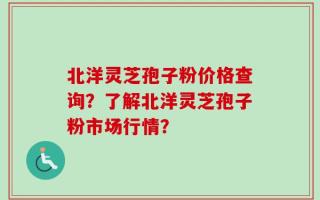 北洋灵芝孢子粉价格查询？了解北洋灵芝孢子粉市场行情？