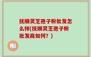 抚顺灵芝孢子粉批发怎么样(抚顺灵芝孢子粉批发商如何？)