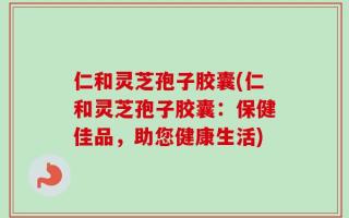 仁和灵芝孢子胶囊(仁和灵芝孢子胶囊：保健佳品，助您健康生活)