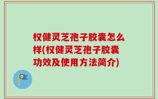 权健灵芝孢子胶囊怎么样(权健灵芝孢子胶囊功效及使用方法简介)