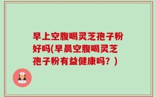 早上空腹喝灵芝孢子粉好吗(早晨空腹喝灵芝孢子粉有益健康吗？)