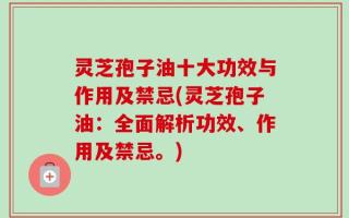 灵芝孢子油十大功效与作用及禁忌(灵芝孢子油：全面解析功效、作用及禁忌。)