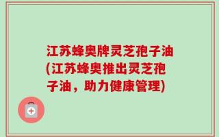 江苏蜂奥牌灵芝孢子油(江苏蜂奥推出灵芝孢子油，助力健康管理)