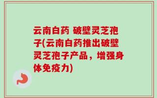 云南白药 破壁灵芝孢子(云南白药推出破壁灵芝孢子产品，增强身体免疫力)