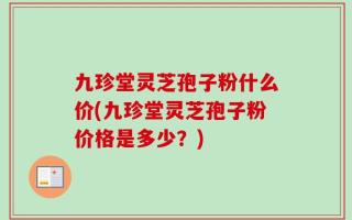 九珍堂灵芝孢子粉什么价(九珍堂灵芝孢子粉价格是多少？)