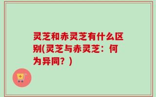 灵芝和赤灵芝有什么区别(灵芝与赤灵芝：何为异同？)