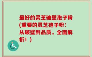 最好的灵芝破壁孢子粉(重要的灵芝孢子粉：从破壁到品质，全面解析！)