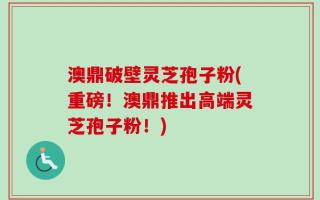 澳鼎破壁灵芝孢子粉(重磅！澳鼎推出高端灵芝孢子粉！)