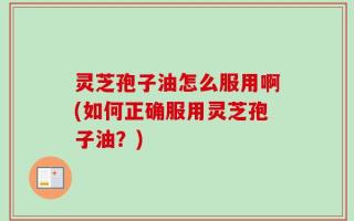灵芝孢子油怎么服用啊(如何正确服用灵芝孢子油？)