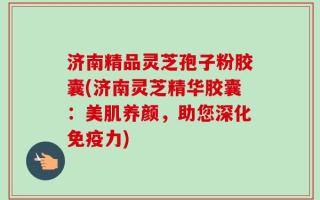 济南精品灵芝孢子粉胶囊(济南灵芝精华胶囊：美肌养颜，助您深化免疫力)