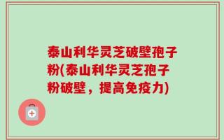 泰山利华灵芝破壁孢子粉(泰山利华灵芝孢子粉破壁，提高免疫力)