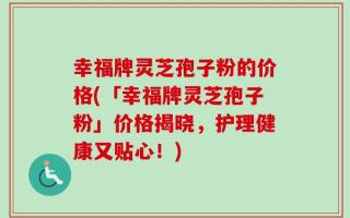 幸福牌灵芝孢子粉的价格(「幸福牌灵芝孢子粉」价格揭晓，护理健康又贴心！)
