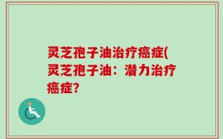 灵芝孢子油治疗癌症(灵芝孢子油：潜力治疗癌症？
