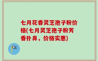 七月花香灵芝孢子粉价格(七月灵芝孢子粉芳香扑鼻，价格实惠)
