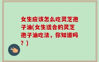 女生应该怎么吃灵芝孢子油(女生适合的灵芝孢子油吃法，你知道吗？)