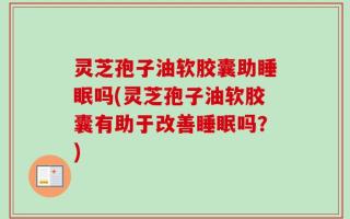 灵芝孢子油软胶囊助睡眠吗(灵芝孢子油软胶囊有助于改善睡眠吗？)