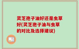 灵芝孢子油好还是虫草好(灵芝孢子油与虫草的对比及选择建议)