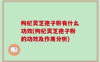 枸杞灵芝孢子粉有什么功效(枸杞灵芝孢子粉的功效及作用分析)