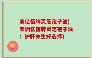 澳亿佰牌灵芝孢子油(澳洲亿佰牌灵芝孢子油：护肝养生好选择)