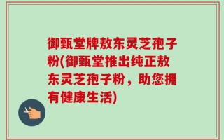 御甄堂牌敖东灵芝孢子粉(御甄堂推出纯正敖东灵芝孢子粉，助您拥有健康生活)