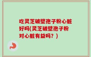 吃灵芝破壁孢子粉心脏好吗(灵芝破壁孢子粉对心脏有益吗？)