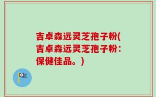 吉卓森远灵芝孢子粉(吉卓森远灵芝孢子粉：保健佳品。)