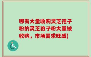 哪有大量收购灵芝孢子粉的灵芝孢子粉大量被收购，市场需求旺盛)