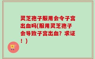 灵芝孢子服用会令子宫出血吗(服用灵芝孢子会导致子宫出血？求证！)