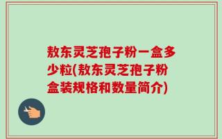 敖东灵芝孢子粉一盒多少粒(敖东灵芝孢子粉盒装规格和数量简介)