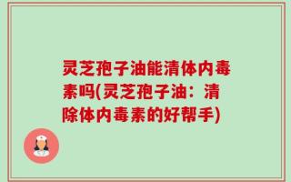灵芝孢子油能清体内毒素吗(灵芝孢子油：清除体内毒素的好帮手)