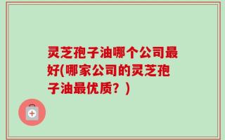 灵芝孢子油哪个公司最好(哪家公司的灵芝孢子油最优质？)