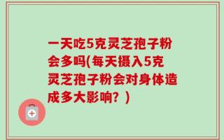 一天吃5克灵芝孢子粉会多吗(每天摄入5克灵芝孢子粉会对身体造成多大影响？)