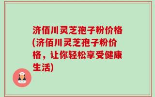 济佰川灵芝孢子粉价格(济佰川灵芝孢子粉价格，让你轻松享受健康生活)