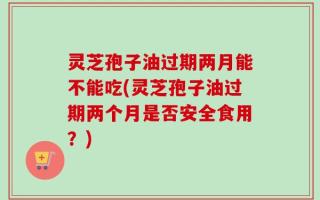 灵芝孢子油过期两月能不能吃(灵芝孢子油过期两个月是否安全食用？)