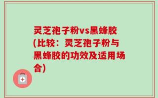 灵芝孢子粉vs黑蜂胶(比较：灵芝孢子粉与黑蜂胶的功效及适用场合)