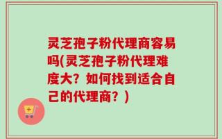 灵芝孢子粉代理商容易吗(灵芝孢子粉代理难度大？如何找到适合自己的代理商？)