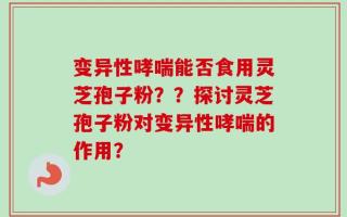 变异性哮喘能否食用灵芝孢子粉？？探讨灵芝孢子粉对变异性哮喘的作用？