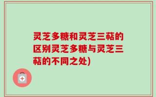 灵芝多糖和灵芝三萜的区别灵芝多糖与灵芝三萜的不同之处)