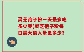 灵芝孢子粉一天最多吃多少克(灵芝孢子粉每日最大摄入量是多少？