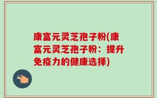康富元灵芝孢子粉(康富元灵芝孢子粉：提升免疫力的健康选择)